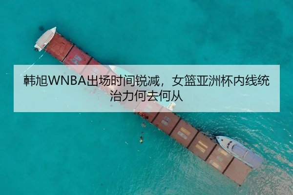 韩旭WNBA出场时间锐减，女篮亚洲杯内线统治力何去何从