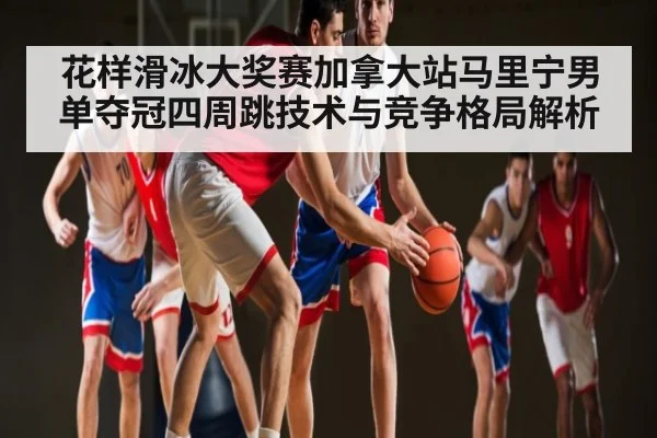 花样滑冰大奖赛加拿大站马里宁男单夺冠四周跳技术与竞争格局解析